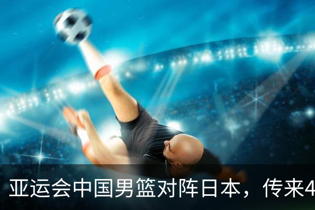 亚运会中国男篮对阵日本，传来4好消息和2坏消息，男篮赢球有戏